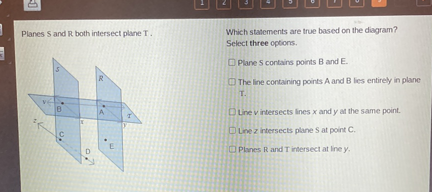 Planes \( S \) and \( R \) both intersect plane \( T \).
Which statements are true based on the diagram?
Select three options.
\( \square \) Plane S contains points B and E.
The line containing points \( A \) and \( B \) lies entirely in plane T.
Line \( v \) intersects lines \( x \) and \( y \) at the same point.
Line \( z \) intersects plane \( \mathrm{S} \) at point \( \mathrm{C} \).
Planes \( \mathrm{R} \) and \( \mathrm{T} \) intersect at line \( y \).