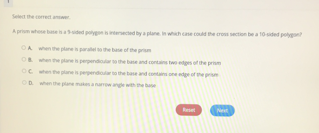 Select the correct answer.
A prism whose base is a 9-sided polygon is intersected by a plane. In which case could the cross section be a 10 -sided polygon?
A. when the plane is parallel to the base of the prism
B. When the plane is perpendicular to the base and contains two edges of the prism
C. when the plane is perpendicular to the base and contains one edge of the prism
D. when the plane makes a narrow angle with the base