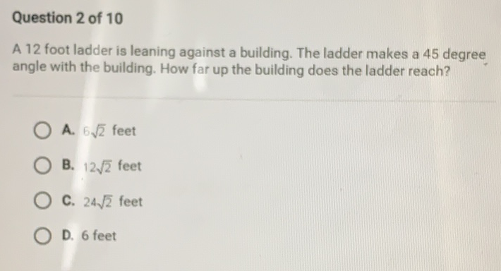 Question 2 of 10
A 12 foot ladder is leaning against a building. The ladder makes a 45 degree angle with the building. How far up the building does the ladder reach?
A. \( 6 \sqrt{2} \) feet
B. \( 12 \sqrt{2} \) feet
C. \( 24 \sqrt{2} \) feet
D. 6 feet