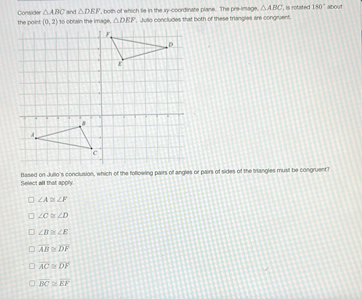 Consider \( \triangle A B C \) and \( \triangle D E F \), both of which lle in the \( x y \)-coordinate plane. The pre-image, \( \triangle A B C \), is rotated \( 180^{\circ} \) about the point \( (0,2) \) to obtain the image, \( \triangle D E F \). Jullo concludes that both of these triangles are congruent.
Based on Julio's conclusion, which of the following pairs of angles or pairs of sides of the triangles must be congruent? Select all that apply.
\( \angle A \cong \angle F \)
\( \angle C \cong \angle D \)
\( \angle B \cong \angle E \)
\( \overline{A B} \cong \overline{D F} \)
\( \overline{A C} \cong \overline{D F} \)
\( \overline{B C} \cong \overline{E F} \)