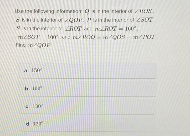 Use the following information: \( Q \) is in the interior of \( \angle R O S \). \( S \) is in the interior of \( \angle Q O P . P \) is in the interion of \( \angle S O T \) \( S \) is in the interior of \( \angle R O T \) and \( m \angle R O T=160^{\circ} \). \( m \angle S O T=100^{\circ} \), and \( m \angle R O Q=m \angle Q O S=m \angle P O T . \) Find \( m \angle Q O P \)
a \( 150^{\circ} \)
b \( 100^{\circ} \)
c \( 130^{\circ} \)
d \( 120^{\circ} \)