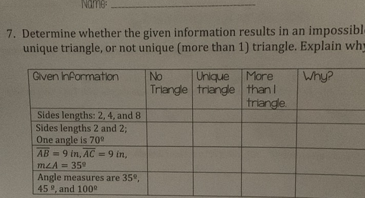 7. Determine whether the given information results in an impossibl unique triangle, or not unique (more than 1) triangle. Explain wh
\begin{tabular}{|l|l|l|l|l|}
\hline Given Information & No Triangle & Unique triangle & More than I triangle. & Why? \\
\hline Sides lengths: 2,4, and 8 & & & & \\
\hline Sides lengths 2 and \( 2 ; \) One angle is \( 70^{\circ} \) & & & & \\
\hline\( \overline{A B}=9 \) in, \( \overline{A C}=9 \) in, \( m \angle A=35^{\circ} \) & & & & \\
\hline Angle measures are \( 35^{\circ} \), \( 45^{\circ} \), and \( 100^{\circ} \) & & & & \\
\hline
\end{tabular}