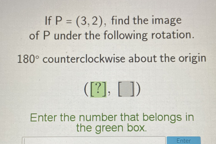 If \( P=(3,2) \), find the image of \( P \) under the following rotation.
\( 180^{\circ} \) counterclockwise about the origin
\( ([?],[]) \)
Enter the number that belongs in the green box.