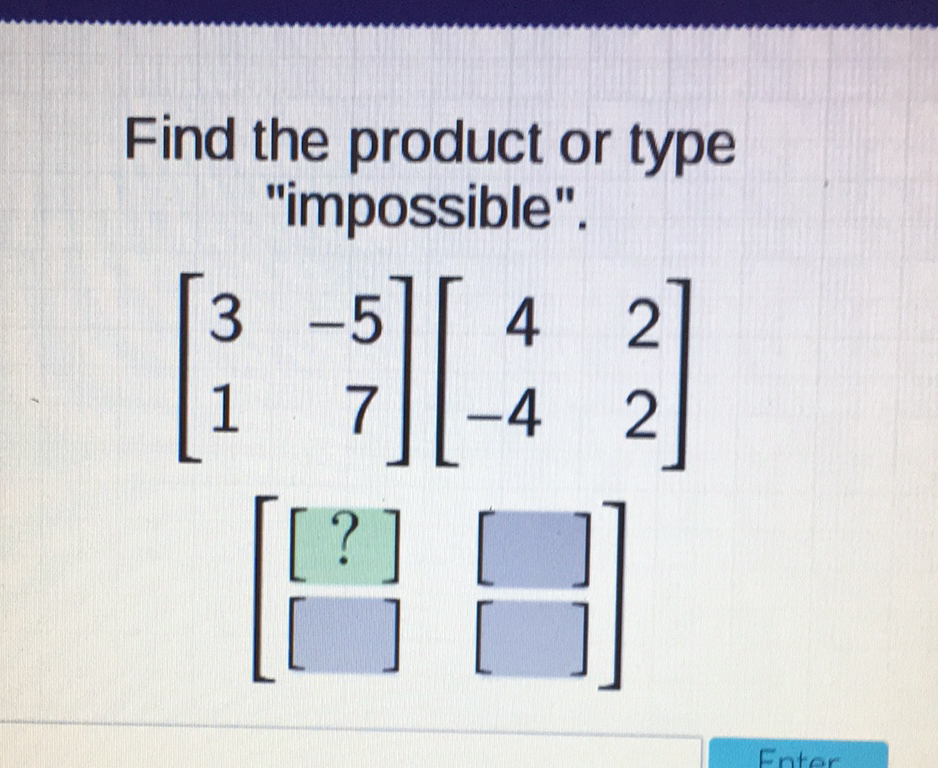 Find the product or type "impossible".
\[
\begin{array}{c}
{\left[\begin{array}{rr}
3 & -5 \\
1 & 7
\end{array}\right]\left[\begin{array}{rr}
4 & 2 \\
-4 & 2
\end{array}\right]} \\
\left.\left[\begin{array}{l}
{[?]} \\
{[}
\end{array}\right]\left[\begin{array}{l}
{[} \\
{[}
\end{array}\right]\right]
\end{array}
\]