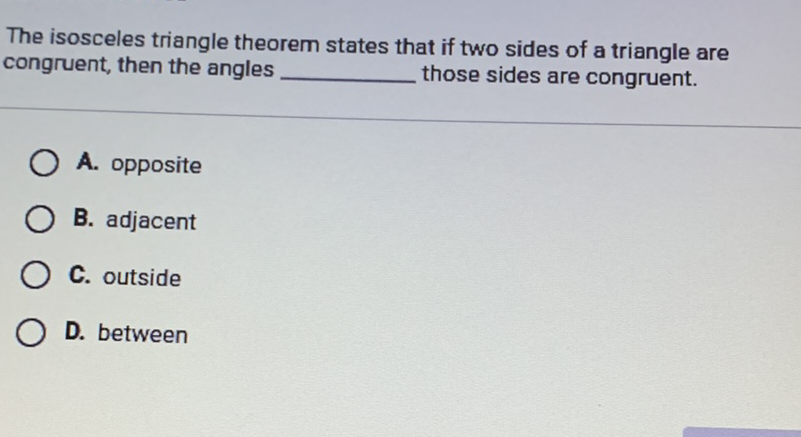 The isosceles triangle theorem states that if two sides of a triangle are congruent, then the angles those sides are congruent.
A. opposite
B. adjacent
C. outside
D. between