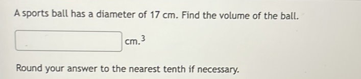 A sports ball has a diameter of \( 17 \mathrm{~cm} \). Find the volume of the ball.
Round your answer to the nearest tenth if necessary.