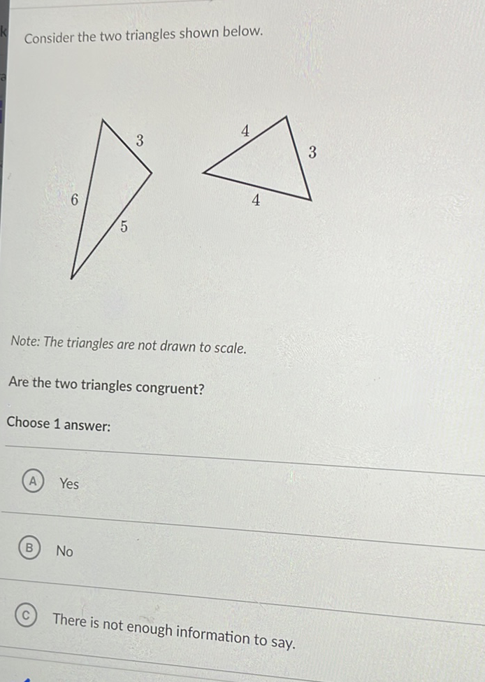 Consider the two triangles shown below.
Note: The triangles are not drawn to scale.
Are the two triangles congruent?
Choose 1 answer:
(A) Yes
(B) No
(C) There is not enough information to say.
