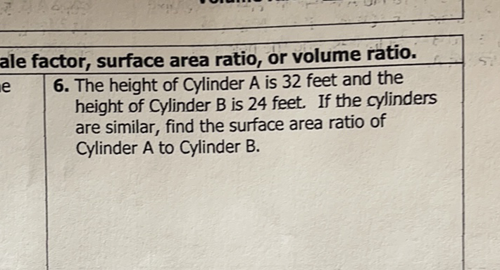 ale factor, surface area ratio, or volume ratio.
6. The height of Cylinder \( A \) is 32 feet and the height of Cylinder B is 24 feet. If the cylinders are similar, find the surface area ratio of Cylinder A to Cylinder B.