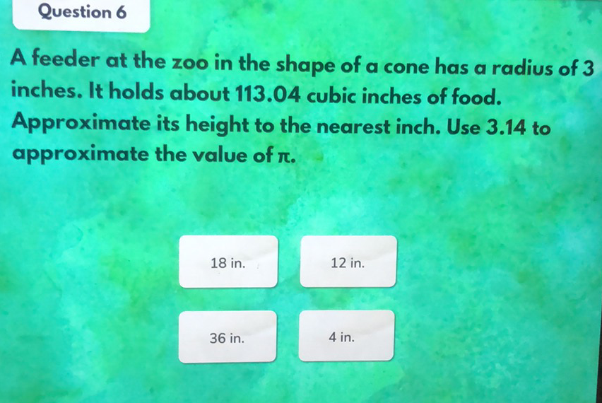 Question 6
A feeder at the zoo in the shape of a cone has a radius of 3 inches. It holds about \( 113.04 \) cubic inches of food. Approximate its height to the nearest inch. Use \( 3.14 \) to approximate the value of \( \pi \).