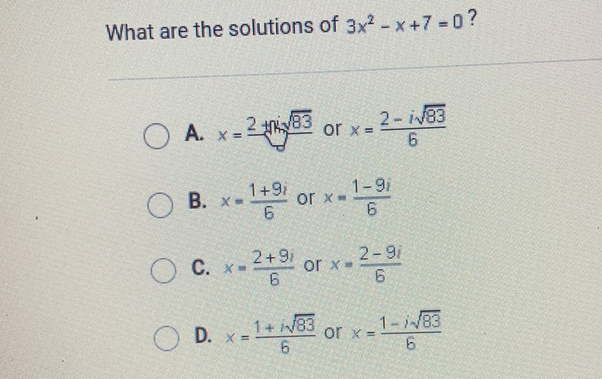 What are the solutions of \( 3 x^{2}-x+7=0 \) ?
A. \( x=\frac{2+1+2 \sqrt{83}}{\sqrt{8}} \) or \( x=\frac{2-i \sqrt{83}}{6} \)
B. \( x=\frac{1+9 i}{6} \) or \( x=\frac{1-9 i}{6} \)
C. \( x=\frac{2+9 i}{6} \) or \( x=\frac{2-9 i}{6} \)
D. \( x=\frac{1+\sqrt{83}}{6} \) or \( x=\frac{1-i \sqrt{83}}{6} \)