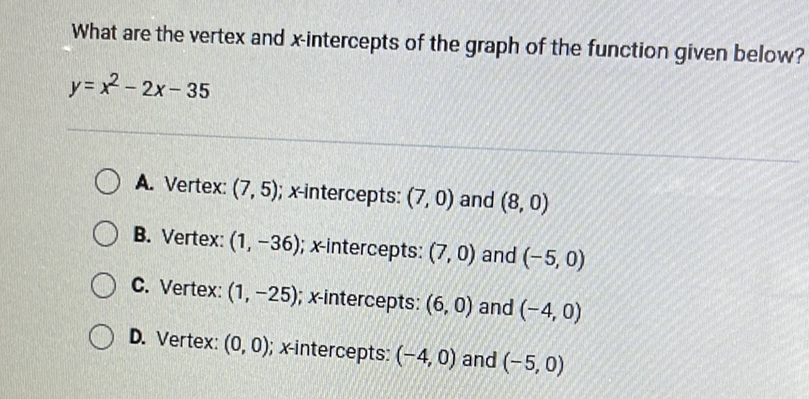 What are the vertex and \( x \)-intercepts of the graph of the function given below? \( y=x^{2}-2 x-35 \)
A. Vertex: \( (7,5) ; x \)-intercepts: \( (7,0) \) and \( (8,0) \)
B. Vertex: \( (1,-36) ; x \)-intercepts: \( (7,0) \) and \( (-5,0) \)
C. Vertex: \( (1,-25) ; x \)-intercepts: \( (6,0) \) and \( (-4,0) \)
D. Vertex: \( (0,0) ; x \)-intercepts: \( (-4,0) \) and \( (-5,0) \)