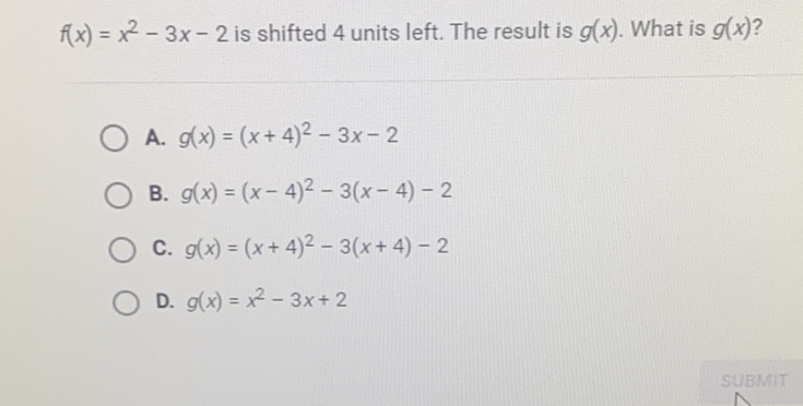 \( f(x)=x^{2}-3 x-2 \) is shifted 4 units left. The result is \( g(x) \). What is \( g(x) ? \)
A. \( g(x)=(x+4)^{2}-3 x-2 \)
B. \( g(x)=(x-4)^{2}-3(x-4)-2 \)
C. \( g(x)=(x+4)^{2}-3(x+4)-2 \)
D. \( g(x)=x^{2}-3 x+2 \)