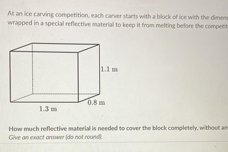 At an ice carving competition, each carver starts with a block of ice with the dimens wrapped in a special reflective material to keep it from melting before the competit
How much reflective material is needed to cover the block completely, without an Give an exact answer (do not round).