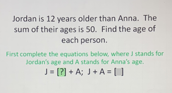 Jordan is 12 years older than Anna. The sum of their ages is 50 . Find the age of each person.

First complete the equations below, where \( \mathrm{J} \) stands for Jordan's age and A stands for Anna's age.
\[
J=[?]+A ; J+A=[]
\]