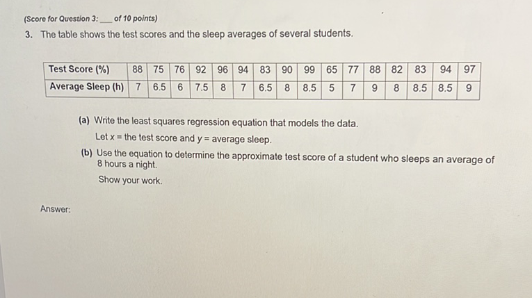 (Score for Question 3: of 10 points)
3. The table shows the test scores and the sleep averages of several students.
\begin{tabular}{|l|c|c|c|c|c|c|c|c|c|c|c|c|c|c|c|c|}
\hline Test Score (\%) & 88 & 75 & 76 & 92 & 96 & 94 & 83 & 90 & 99 & 65 & 77 & 88 & 82 & 83 & 94 & 97 \\
\hline Average Sleep (h) & 7 & \( 6.5 \) & 6 & \( 7.5 \) & 8 & 7 & \( 6.5 \) & 8 & \( 8.5 \) & 5 & 7 & 9 & 8 & \( 8.5 \) & \( 8.5 \) & 9 \\
\hline
\end{tabular}
(a) Write the least squares regression equation that models the data.
Let \( x= \) the test score and \( y= \) average sleep.
(b) Use the equation to determine the approximate test score of a student who sleeps an average of 8 hours a night.
Show your work.
Answer: