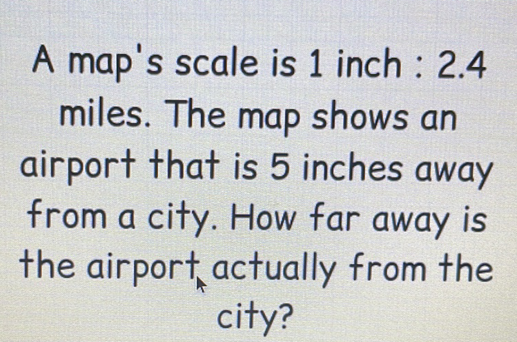 A map's scale is 1 inch: \( 2.4 \) miles. The map shows an airport that is 5 inches away from a city. How far away is the airport actually from the city?