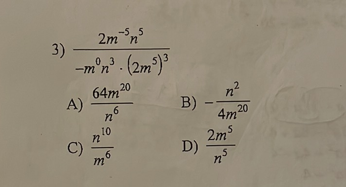 3) \( \frac{2 m^{-5} n^{5}}{-m^{0} n^{3} \cdot\left(2 m^{5}\right)^{3}} \)
A) \( \frac{64 m^{20}}{n^{6}} \)
B) \( -\frac{n^{2}}{4 m^{20}} \)
C) \( \frac{n^{10}}{m^{6}} \)
D) \( \frac{2 m^{5}}{n^{5}} \)