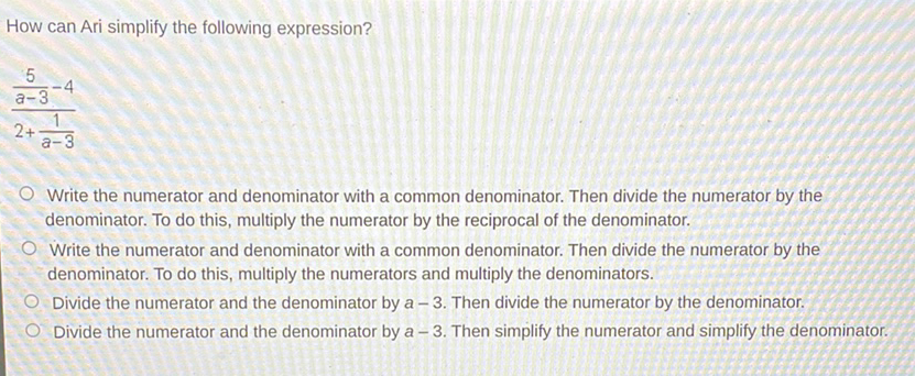 How can Ari simplify the following expression?
\[
\frac{\frac{5}{a-3}-4}{2+\frac{1}{a-3}}
\]
Write the numerator and denominator with a common denominator. Then divide the numerator by the denominator. To do this, multiply the numerator by the reciprocal of the denominator.

Write the numerator and denominator with a common denominator. Then divide the numerator by the denominator. To do this, multiply the numerators and multiply the denominators.

Divide the numerator and the denominator by \( a-3 \). Then divide the numerator by the denominator.
Divide the numerator and the denominator by \( a-3 \). Then simplify the numerator and simplify the denominator.