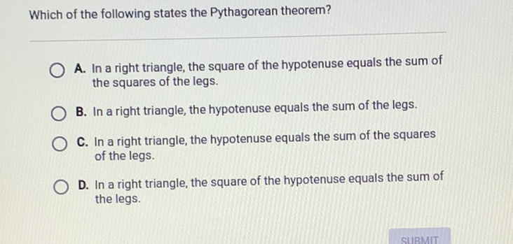 Which of the following states the Pythagorean theorem?
A. In a right triangle, the square of the hypotenuse equals the sum of the squares of the legs.
B. In a right triangle, the hypotenuse equals the sum of the legs.
C. In a right triangle, the hypotenuse equals the sum of the squares of the legs.

D. In a right triangle, the square of the hypotenuse equals the sum of the legs.