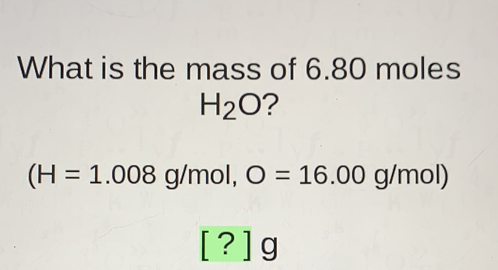 What is the mass of \( 6.80 \) moles \( \mathrm{H}_{2} \mathrm{O} \) ?
\( (\mathrm{H}=1.008 \mathrm{~g} / \mathrm{mol}, \mathrm{O}=16.00 \mathrm{~g} / \mathrm{mol}) \)
[?] g