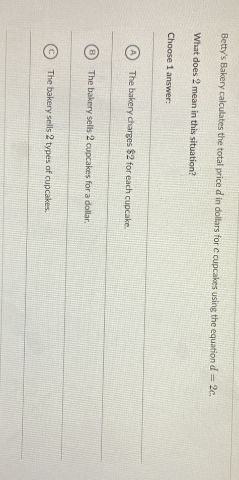 Betty's Bakery calculates the total price \( d \) in dollars for c cupcakes using the equation \( d=2 c \).
What does 2 mean in this situation?
Choose 1 answer:
(A) The bakery charges \( \$ 2 \) for each cupcake.
(B) The bakery sells 2 cupcakes for a dollar.
(C) The bakery sells 2 types of cupcakes.