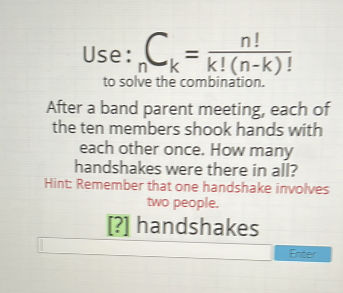 Use: \( { }_{n} C_{k}=\frac{n !}{k !(n-k) !} \) to solve the combination.
After a band parent meeting, each of the ten members shook hands with
each other once. How many
handshakes were there in all?
Hint Remember that one handshake involves two people.
[?] handshakes