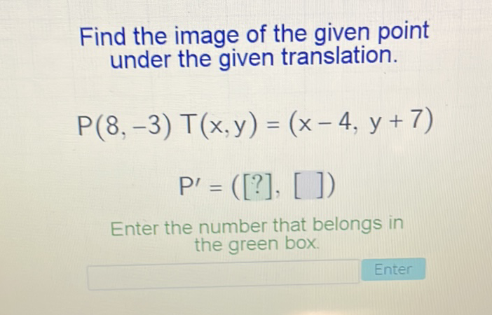 Find the image of the given point under the given translation.
\[
\begin{array}{c}
P(8,-3) T(x, y)=(x-4, y+7) \\
P^{\prime}=([?],[])
\end{array}
\]
Enter the number that belongs in the green box.