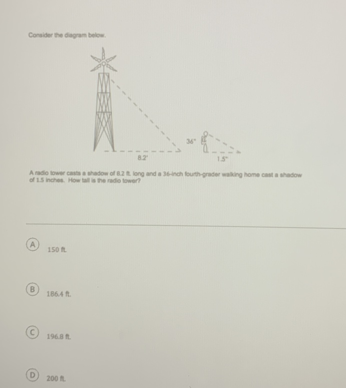 Consider the diagram below.
A radio tower casts a shadow of \( 8.2 \mathrm{ft} \). long and a 36 -inch fourth-grader walking home cast a shadow of \( 1.5 \) inches. How tall is the radio tower?
(A) \( 150 \mathrm{ft} \)
(B) \( 186.4 \mathrm{ft} \).
(C) \( 196.8 \mathrm{ft} \).
(D) \( 200 \mathrm{ft} \).