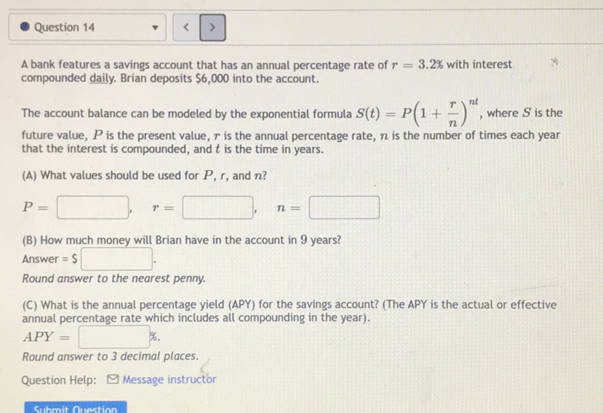 Puestion 14
A bank features a savings account that has an annual percentage rate of \( r=3.2 \% \) with interest compounded daily. Brian deposits \( \$ 6,000 \) into the account.
The account balance can be modeled by the exponential formula \( S(t)=P\left(1+\frac{r}{n}\right)^{n t} \), where \( S \) is the future value, \( P \) is the present value, \( r \) is the annual percentage rate, \( n \) is the number of times each year that the interest is compounded, and \( t \) is the time in years.
(A) What values should be used for \( P, r \), and \( n \) ?
\( P= \) \( r= \) \( n= \)
(B) How much money will Brian have in the account in 9 years?
Answer \( =\$ \)
Round answer to the nearest penny.
(C) What is the annual percentage yield (APY) for the savings account? (The APY is the actual or effective annual percentage rate which includes all compounding in the year).
\( A P Y= \) \( \% \).
Round answer to 3 decimal places.
Question Help: \( \square \) Message instructor