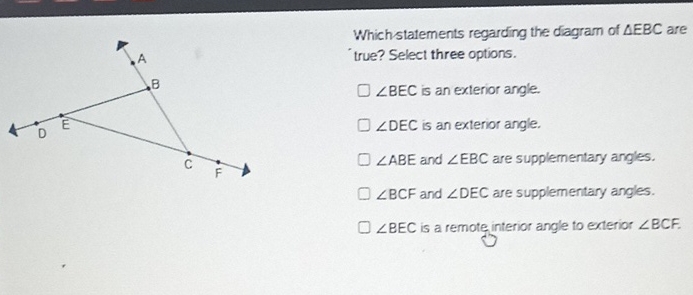 Whichstatements regarding the diagram of \( \triangle E B C \) are 'true? Select three options.
\( \angle D E C \) is an exterior angle.
\( \angle A B E \) and \( \angle E B C \) are supplementary angles.
\( \angle B C F \) and \( \angle D E C \) are supplementary angles.
\( \angle B E C \) is a remote interior angle to exterior \( \angle B C F \).