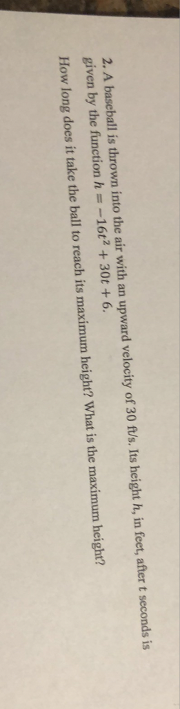 2. A baseball is thrown into the air with an upward velocity of \( 30 \mathrm{ft} / \mathrm{s} \). Its height \( h \), in feet, after \( t \) seconds is given by the function \( h=-16 t^{2}+30 t+6 \).
How long does it take the ball to reach its maximum height? What is the maximum height?