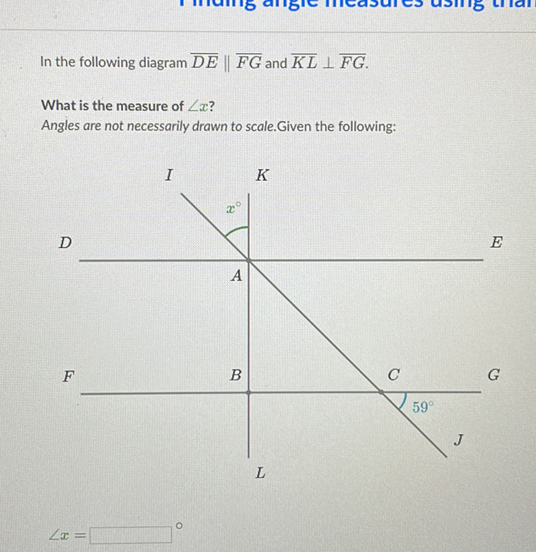 In the following diagram \( \overline{D E} \| \overline{F G} \) and \( \overline{K L} \perp \overline{F G} \).
What is the measure of \( \angle x \) ?
Angles are not necessarily drawn to scale. Given the following:
\[
\angle x=
\]