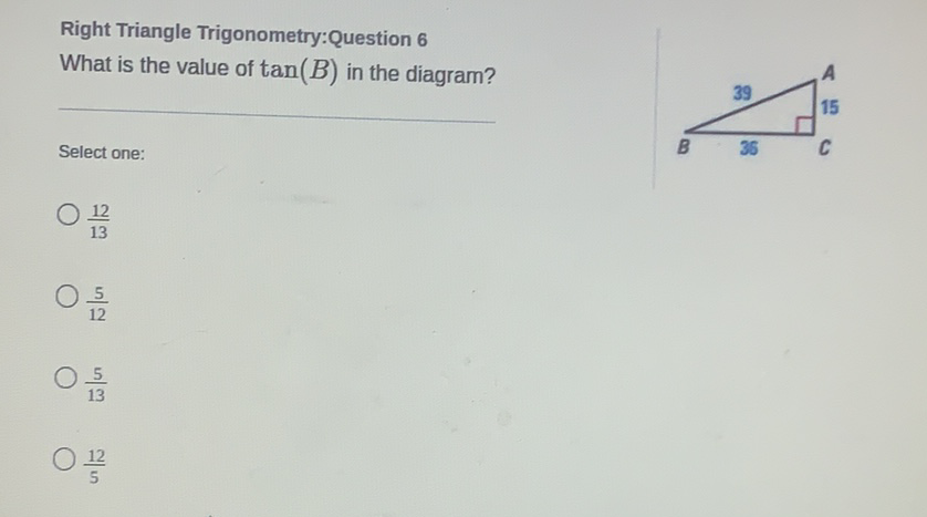 Right Triangle Trigonometry:Question 6 What is the value of \( \tan (B) \) in the diagram?
Select one:
\( \frac{12}{13} \)
\( \frac{5}{12} \)
\( \frac{5}{13} \)
\( \frac{12}{5} \)