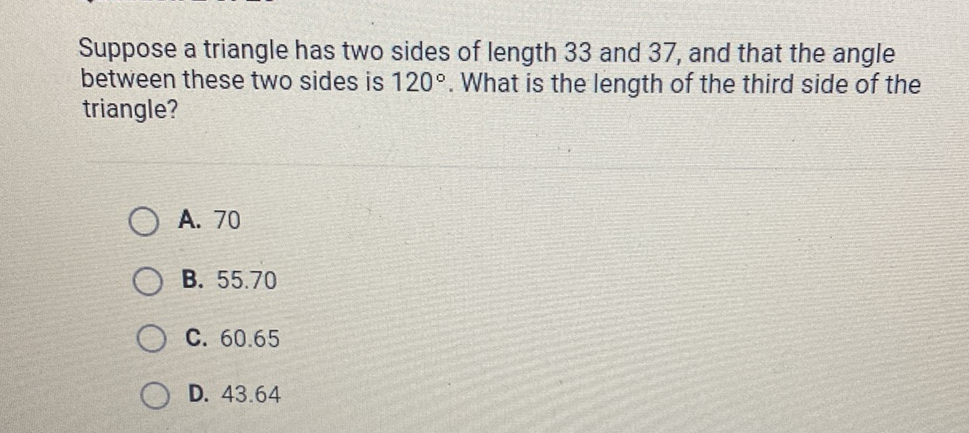 Suppose a triangle has two sides of length 33 and 37 , and that the angle between these two sides is \( 120^{\circ} \). What is the length of the third side of the triangle?
A. 70
B. \( 55.70 \)
C. \( 60.65 \)
D. \( 43.64 \)