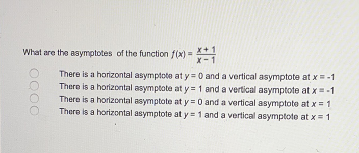 What are the asymptotes of the function \( f(x)=\frac{x+1}{x-1} \)
There is a horizontal asymptote at \( y=0 \) and a vertical asymptote at \( x=-1 \)
There is a horizontal asymptote at \( y=1 \) and a vertical asymptote at \( x=-1 \)
There is a horizontal asymptote at \( y=0 \) and a vertical asymptote at \( x=1 \)
There is a horizontal asymptote at \( y=1 \) and a vertical asymptote at \( x=1 \)