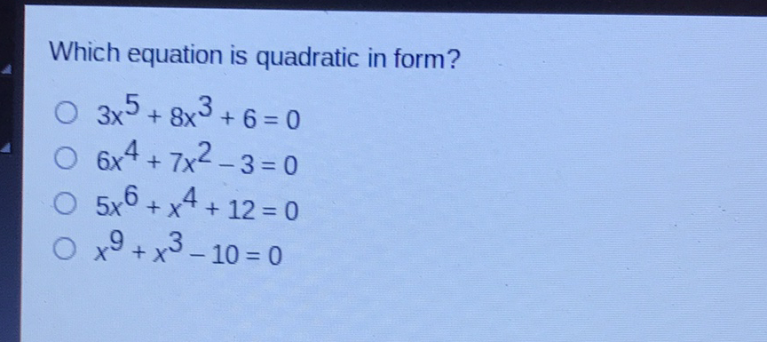 Which equation is quadratic in form?
\( 3 x^{5}+8 x^{3}+6=0 \)
\( 6 x^{4}+7 x^{2}-3=0 \)
\( 5 x^{6}+x^{4}+12=0 \)
\( x^{9}+x^{3}-10=0 \)