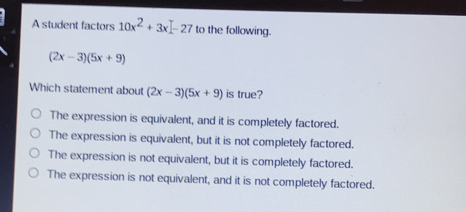 A student factors \( 10 x^{2}+3 x[-27 \) to the following.
\[
(2 x-3)(5 x+9)
\]
Which statement about \( (2 x-3)(5 x+9) \) is true?
The expression is equivalent, and it is completely factored.
The expression is equivalent, but it is not completely factored.
The expression is not equivalent, but it is completely factored.
The expression is not equivalent, and it is not completely factored.