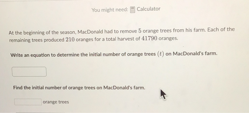 You might need: 囲 Calculator
At the beginning of the season, MacDonald had to remove 5 orange trees from his farm. Each of the remaining trees produced 210 oranges for a total harvest of 41790 oranges.
Write an equation to determine the initial number of orange trees \( (t) \) on MacDonald's farm.
Find the initial number of orange trees on MacDonald's farm.
orange trees