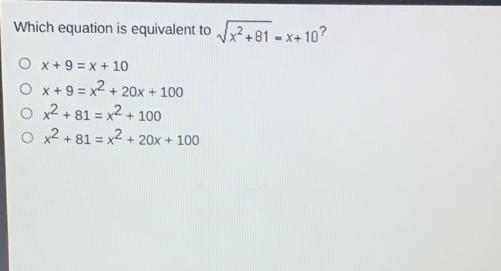 Which equation is equivalent to \( \sqrt{x^{2}+81}=x+10 ? \)
\( x+9=x+10 \)
\( x+9=x^{2}+20 x+100 \)
\( x^{2}+81=x^{2}+100 \)
\( x^{2}+81=x^{2}+20 x+100 \)