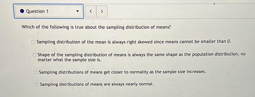 Which of the following is true about the sampling distribution of means?
Sampling distribution of the mean is always right skewed since means cannot be smaller than \( 0 . \)
Shape of the sampling distribution of means is always the same shape as the population distribution, no matter what the sample size is.
Sampling distributions of means get closer to normatity as the sample size increases.
Sampling distributions of means are always nearly normal.