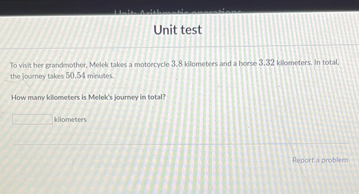 To visit her grandmother, Melek takes a motorcycle \( 3.8 \) kilometers and a horse \( 3.32 \) kilometers. In total, the journey takes \( 50.54 \) minutes.
How many kilometers is Melek's journey in total?
kilometers
Report a problem