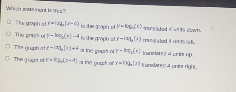 Which statement is true?
The graph of \( y=\log _{0}(x-4) \) is the graph of \( y=\log _{0}(x) \) translated 4 units down.
The graph of \( y=\log _{b}(x)-4 \) is the graph of \( y=\log _{b}(x) \) translated 4 units left.
The graph of \( y=\log _{0}(x)+4 \) is the graph of \( y=\log _{0}(x) \) translated 4 units up.
The graph of \( y=\log _{b}(x+4) \) is the graph of \( y=\log _{b}(x) \) translated 4 units right.