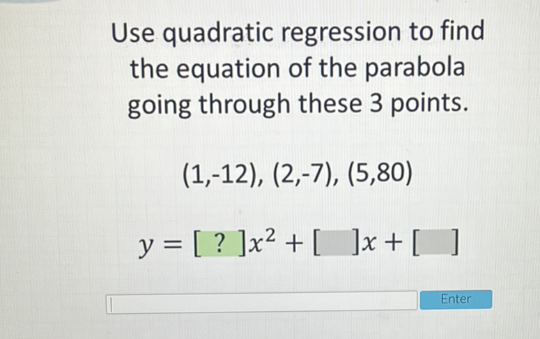 Use quadratic regression to find the equation of the parabola going through these 3 points.
\[
\begin{array}{c}
(1,-12),(2,-7),(5,80) \\
y=[?] x^{2}+[] x+[]
\end{array}
\]