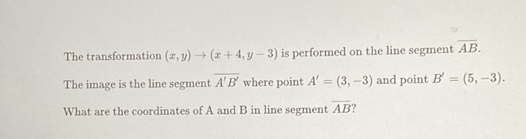 The transformation \( (x, y) \rightarrow(x+4, y-3) \) is performed on the line segment \( \overline{A B} \).
The image is the line segment \( \overline{A^{\prime} B^{\prime}} \) where point \( A^{\prime}=(3,-3) \) and point \( B^{\prime}=(5,-3) \).
What are the coordinates of \( \mathrm{A} \) and \( \mathrm{B} \) in line segment \( \overline{A B} \) ?