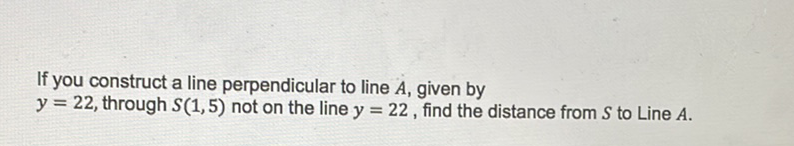 If you construct a line perpendicular to line \( A \), given by \( y=22 \), through \( S(1,5) \) not on the line \( y=22 \), find the distance from \( S \) to Line \( A \).