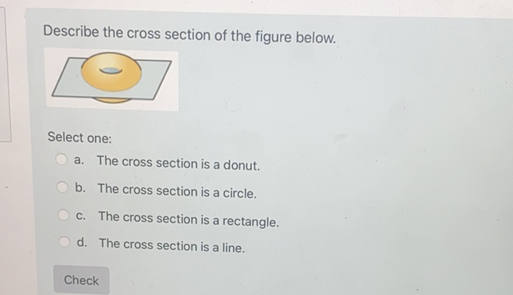 Describe the cross section of the figure below.
a. The cross section is a donut.
b. The cross section is a circle.
c. The cross section is a rectangle.
d. The cross section is a line.
Check