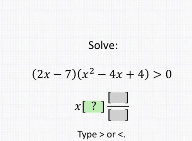 Solve:
\[
\begin{array}{c}
(2 x-7)\left(x^{2}-4 x+4\right)>0 \\
x[?] \frac{[]}{[]} \\
\text { Type > or < . }
\end{array}
\]