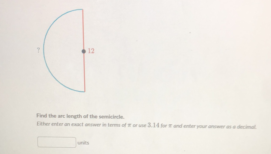 Find the arc length of the semicircle. Either enter an exact answer in terms of \( \pi \) or use \( 3.14 \) for \( \pi \) and enter your answer as a decimal
units