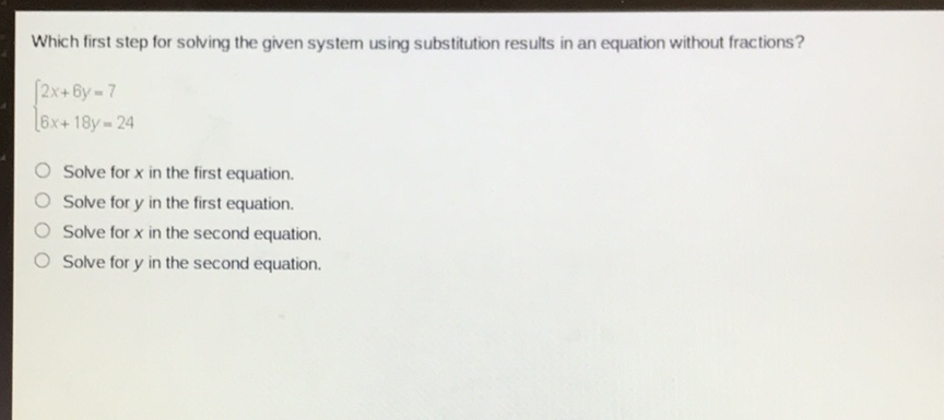 Which first step for solving the given system using substitution results in an equation without fractions?
\[
\left\{\begin{array}{l}
2 x+6 y=7 \\
6 x+18 y=24
\end{array}\right.
\]
Solve for \( x \) in the first equation.
Solve for \( y \) in the first equation.
Solve for \( x \) in the second equation.
Solve for \( y \) in the second equation.