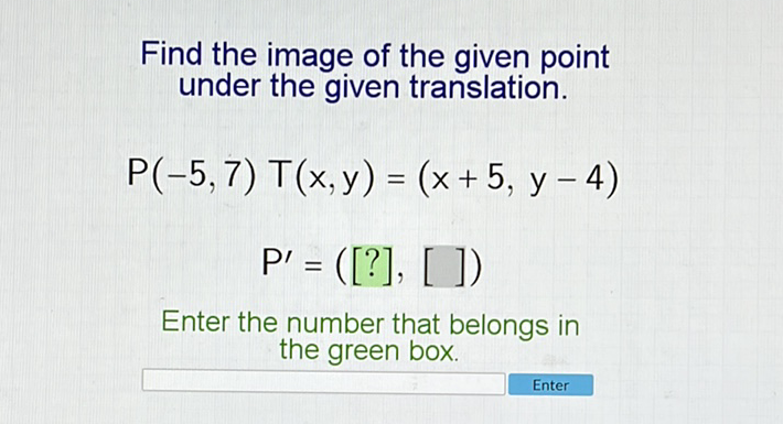 Find the image of the given point under the given translation.
\[
\begin{array}{c}
P(-5,7) \top(x, y)=(x+5, y-4) \\
P^{\prime}=([?],[])
\end{array}
\]
Enter the number that belongs in the green box.